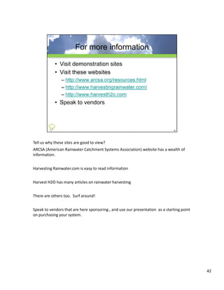 Tell us why these sites are good to view?  
ARCSA (American Rainwater Catchment Systems Association) website has a wealth of 
information.


Harvesting Rainwater.com is easy to read information


Harvest H2O has many articles on rainwater harvesting


There are others too.  Surf around!


Speak to vendors that are here sponsoring , and use our presentation  as a starting point 
on purchasing your system.




                                                                                             42
 