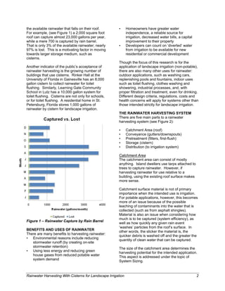 the available rainwater that falls on their roof.       •      Homeowners have greater water
For example, (see Figure 1) a 2,000 square foot                independence, a reliable source for
roof can capture almost 23,000 gallons per year,               irrigation, decreased water bills, a capital
while a mere 700 is captured by rain barrel.                   improvement to their property
That is only 3% of the available rainwater; nearly      •      Developers can count on ‘diverted’ water
97% is lost. This is a motivating factor in moving             from irrigation to be available for new
towards larger storage medium, such as                         residential or commercial development
cisterns.
                                                        Though the focus of this research is for the
Another indicator of the public’s acceptance of         application of landscape irrigation (non-potable),
rainwater harvesting is the growing number of           there are also many other uses for rainwater:
buildings that use cisterns. Rinker Hall at the         outdoor applications, such as washing cars,
University of Florida in Gainesville has an 8,000       replenishing pools and fountains, indoor uses
gallon cistern to collect rainwater for toilet          such as toilet flushing, clothes washing and
flushing. Similarly, Learning Gate Community            showering, industrial processes, and, with
School in Lutz has a 10,000 gallon system for           proper filtration and treatment, even for drinking.
toilet flushing. Cisterns are not only for schools,     Different design criteria, regulations, costs and
or for toilet flushing. A residential home in St.       health concerns will apply for systems other than
Petersburg, Florida stores 1,000 gallons of             those intended strictly for landscape irrigation.
rainwater by cistern for landscape irrigation.
                                                        THE RAINWATER HARVESTING SYSTEM
                                                        There are five main parts to a rainwater
                                                        harvesting system (see Figure 2):

                                                        •      Catchment Area (roof)
                                                        •      Conveyance (gutters/downspouts)
                                                        •      Pretreatment (filters, first-flush)
                                                        •      Storage (cistern)
Based on a 2,000 sq. ft.                                •      Distribution (to irrigation system)
catchment area with adjusted
rainfall quantities.
                                                        Catchment Area
                                                        The catchment area can consist of mostly
                                                        anything. Island dwellers use tarps attached to
                                                        trees to capture rainwater. However, if
                                                        harvesting rainwater for use relative to a
                                                        building, using the existing roof surface makes
                                                        more sense.

                                                        Catchment surface material is not of primary
                                                        importance when the intended use is irrigation.
                                                        For potable applications, however, this becomes
                                                        more of an issue because of the possible
                                                        leaching of contaminants into the water that is
                                                        collected (such as from asphalt shingles).
                                                        Material is also an issue when considering how
                                                        much is to be captured (system efficiency), as
Figure 1 – Rainwater Capture by Rain Barrel
                                                        well as how quickly any given rain event
                                                        ‘washes’ particles from the roof’s surface. In
BENEFITS AND USES OF RAINWATER                          other words, the slicker the material is, the
There are many benefits to harvesting rainwater:
                                                        quicker debris is washed off and the greater the
• Environmental reasons include reducing
                                                        quantity of clean water that can be captured.
   stormwater runoff (by creating on-site
   stormwater retention)
                                                        The size of the catchment area determines the
• Using less energy and reducing green                  harvesting potential for the intended application.
   house gases from reduced potable water
                                                        This aspect is addressed under the topic of
   system demand
                                                        System Sizing.



Rainwater Harvesting With Cisterns for Landscape Irrigation                                                   2
 