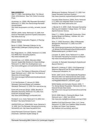 BIBLIOGRAPHY                                              Maintenance Guidelines. Retrieved 5 12, 2009, from
Allen, E. (1980). How Buildings Work: The Natural         Hawaii Rainwater Catchment Systems :
Order of Architecture . New York: Oxford University       http://www.hawaiirain.org/downloads/catchment.php
Press.
                                                          Innovative Water Solutions. (2009). Home. Retrieved
Aquascape, Inc. (2009). Why Rainwater Harvesting?         5 12, 2009, from Integrated Water Conservation
Retrieved 5 12, 2009, from RainXchange Rainwater          Solutions: http://www.watercache.com/
Harvest System:
http://www.aquascapeinc.com/why_rainwater_harvest         J. Mechell, B. K. (2009 - Draft). Rainwater Harvesting,
ing                                                       Planning and Installation. College Station, TX: Texas
                                                          AgriLife Extension Service.
ARCSA. (2009). Home. Retrieved 5 12, 2009, from
American Rainwater Catchment Systems Association:         Kibert, C. J. (2005). Sustainable Construction: Green
http://www.arcsa.org/                                     Building Design and Delivery . Hoboken, NJ: John
                                                          Wiley and Sons, Inc.
AWWA. Water Conservation Programs: A Planning
Manual. AWWA.                                             Kloss, C. (2008, December). Office of Wastewater
                                                          Management. Retrieved 5 12, 2009, from EPA
Banks, S. (2004). Rainwater Collection for the            Publications:
Mechanically Challenged. Dripping Springs: Tank           http://cfpub.epa.gov/npdes/docs.cfm?document_type
Town.                                                     _id=3&view=Fact%20Sheets%20and%20Outreach%
                                                          20Materials&program_id=6&sort=name
Blue Ridge Atlantic, Inc. (2009). Retrieved 5 12, 2009,
from BRAE Rain Harvesting Systems:                        Lancaster, B. (2009). Home. Retrieved 5 12, 2009,
http://www.braewater.com                                  from Rainwater Harvesting for Drylands and Beyond:
                                                          http://www.harvestingrainwater.com/
BuildingGreen, LLC. (2009). Alternative Water
Sources: Supply-Side Solutions for Green Buildings.       Lancaster, B. Rainwater Harvesting for Drylands and
Retrieved 5 12, 2009, from BuildingGreen.com:             Beyond Volume 1.
http://www.buildinggreen.com/auth/article.cfm/ID/3903
/                                                         Michael R. Lindeburg, P. (2001). Civil Engineering
                                                          Reference Manual for the PE Exam. Belmont, CA:
Dunn, J. (n.d.). The Cisterns of Alexandria of Ancient    Professional Publications, Inc.
Egypt. Retrieved June 1, 2009, from The Cisterns of
Alexandria of Ancient Egypt:                              NCDC. (2007, 03 03). Florida Statewide Precipitation.
http://www.touregypt.net/featurestories/alexandriacist    Retrieved 2009, from National Climatic Data Center:
erns.htm                                                  http://www.ncdc.noaa.gov/img/climate/research/2007/
                                                          mar/Reg008Dv00Elem01_03032007_pg.gif
E. W. Bob Boulware, P. (January 20, 2009).
Rainwater Catchment Design and Installation               NOAA Satelite and Information Service. (2008, 11
Standards. Retrieved 5 12, 2009, from www.arcsa.org       10). Normal Montly Precipitation. Retrieved 209, from
                                                          National Climatic Data Center:
Earthcraft Landscape Design. (2008). Benefits of          http://www.ncdc.noaa.gov/oa/climate/online/ccd/nrmlp
Rainwater Harvesting. Retrieved 5 12, 2009, from          rcp.html
Earthcraft Landscape Design:
http://www.earthcraftdesign.com/benefits.html             NOVA. (2008, March). Cracking the Mayan Code.
                                                          Retrieved June 1, 2009, from NOVA:
Floridaturf. (n.d.). home. Retrieved 5 12, 2009, from     http://www.pbs.org/wgbh/nova/mayacode/map-nf.html
floridaturf: http://www.floridaturf.com/
                                                          SafeRain First Flush Diversion Valve. (n.d.). Home.
HARVESTH20.com. (2004-2009). Home. Retrieved 5            Retrieved 5 12, 2009, from SafeRain Water Diverters
12, 2009, from The Rainwater Harvesting Community         for WAter and Cistern Tank Systems:
HarvestH20.com: http://www.harvesth2o.com/                http://saferain.com.au/vertical_valve.html

Hawaii Rainwater Catchment Systems . (2009).
Downloads: Catchment System Design &



Rainwater Harvesting With Cisterns for Landscape Irrigation                                                    10
 
