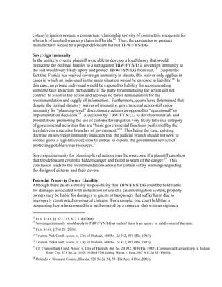 cistern/irrigation system; a contractual relationship (privity of contract) is a requisite for
a breach of implied warranty claim in Florida.12 Thus, the contractor or product
manufacturer would be a proper defendant but not TBW/FYN/LG

Sovereign Immunity
In the unlikely event a plaintiff were able to develop a legal theory that would
overcome the outlined hurdles to a suit against TBW/FYN/LG, sovereign immunity to
the suit would very likely apply and protect TBW/FYN/LG from suit.13 Despite the
fact that Florida has waived sovereign immunity in statute, this waiver only applies in
cases in which an individual in the same situation would be exposed to liability.14 In
this case, no private individual would be exposed to liability for recommending
someone take an action, particularly if the party recommending the action did not
contract to assist in the action and receives no direct remuneration for the
recommendation and supply of information. Furthermore, courts have determined that
despite the limited statutory waiver of immunity, governmental actors still enjoy
immunity for “planning-level” discretionary actions as opposed to “operational” or
implementation decisions.15 A decision by TBW/FYN/LG to develop materials and
presentations promoting the use of cisterns for irrigation very likely falls in a category
of governmental activities that are “basic governmental functions performed by the
legislative or executive branches of government.”16 This being the case, existing
doctrine on sovereign immunity indicates that the judicial branch should not seek to
second guess a legislative decision to entrust to experts the government service of
protecting potable water resources.17

Sovereign immunity for planning-level actions may be overcome if a plaintiff can show
that the defendant created a hidden danger and failed to warn of the danger.18 This
conclusion leads to the recommendations above for certain safety warnings regarding
the design of cisterns and their covers.

Potential Property Owner Liability
Although there exists virtually no possibility that TBW/FYN/LG could be held liable
for damages associated with installation or use of a cistern/irrigation system, property
owners may be liable for damages to guests or trespassers that suffer harm due to
improperly constructed or covered cisterns. For example, one court held that a
trespassing boy who drowned in a well covered by a concrete slab with an eighteen
                                                           
12
     FLA. STAT. §§ 672.315, 672.314 (2008).
13
     Sovereign immunity would apply to TBW/FYN/LG as each of them is an agency or subdivision of the state.
14
     FLA. STAT. § 768.28 (2008).
15
     Trianon Park Cond. Assoc. v. City of Hialeah, 468 So. 2d 912, 919 (Fla. 1985).
16
     Trianon Park Cond. Assoc. v. City of Hialeah, 468 So. 2d 912, 919 (Fla. 1985).
17
     Cf. Trianon Park Cond. Assoc. v. City of Hialeah, 468 So. 2d 912, 919 (Fla. 1985); Commercial Carrier Corp. v. Indian
            River Cty, 371 So.2d 1010, 1018 (1979) (citing Weiss v. Fote, 167 N.E.2d 63 (1960)).
18
     Orlando v. Broward County, Florida, 920 So.2d 54, 58 (Fla.App. 4 Dist.,2005).
 