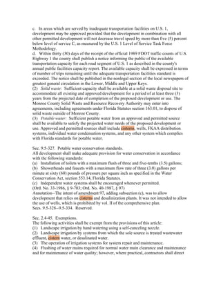 c. In areas which are served by inadequate transportation facilities on U.S. 1,
development may be approved provided that the development in combination with all
other permitted development will not decrease travel speed by more than five (5) percent
below level of service C, as measured by the U.S. 1 Level of Service Task Force
Methodology.
d. Within thirty (30) days of the receipt of the official 1989 FDOT traffic counts of U.S.
Highway 1 the county shall publish a notice informing the public of the available
transportation capacity for each road segment of U.S. 1 as described in the county's
annual public facilities capacity report. The available capacity shall be expressed in terms
of number of trips remaining until the adequate transportation facilities standard is
exceeded. The notice shall be published in the nonlegal section of the local newspapers of
greatest general circulation in the Lower, Middle and Upper Keys.
(2) Solid waste: Sufficient capacity shall be available at a solid waste disposal site to
accommodate all existing and approved development for a period of at least three (3)
years from the projected date of completion of the proposed development or use. The
Monroe County Solid Waste and Resource Recovery Authority may enter into
agreements, including agreements under Florida Statutes section 163.01, to dispose of
solid waste outside of Monroe County.
(3) Potable water: Sufficient potable water from an approved and permitted source
shall be available to satisfy the projected water needs of the proposed development or
use. Approved and permitted sources shall include cisterns, wells, FKAA distribution
systems, individual water condensation systems, and any other system which complies
with Florida standards for potable water.

Sec. 9.5-327. Potable water conservation standards.
All development shall make adequate provision for water conservation in accordance
with the following standards:
(a) Installation of toilets with a maximum flush of three and five-tenths (3.5) gallons;
(b) Showerheads and faucets with a maximum flow rate of three (3.0) gallons per
minute at sixty (60) pounds of pressure per square inch as specified in the Water
Conservation Act, section 553.14, Florida Statutes.
(c) Independent water systems shall be encouraged whenever permitted.
(Ord. No. 33-1986, § 9-703; Ord. No. 40-1987, § 97)
Annotation--The intent of amendment 97, adding subsection (c), was to allow
development that relies on cisterns and desalinization plants. It was not intended to allow
the use of wells, which is prohibited by vol. II of the comprehensive plan.
Secs. 9.5-328--9.5-334. Reserved.

Sec. 2.4-45. Exemptions.
The following activities shall be exempt from the provisions of this article:
(1) Landscape irrigation by hand watering using a self-canceling nozzle.
(2) Landscape irrigation by systems from which the sole source is treated wastewater
effluent, cistern water, or desalinated water.
(3) The operation of irrigation systems for system repair and maintenance.
(4) Flushing of water mains required for normal water main clearance and maintenance
and for maintenance of water quality; however, where practical, contractors shall direct
 