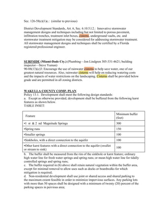 Sec. 126-58(e)(1)c.: (similar to previous)

District Development Standards, Art. 6, Sec. 6.10.5.l.2.: Innovative stormwater
management designs and techniques including but not limited to porous pavement,
infiltration trenches, treatment inlet boxes, cisterns, underground vaults, etc. and
stormwater treatment mitigation may be considered for addressing stormwater treatment.
All stormwater management designs and techniques shall be certified by a Florida
registered professional engineer.



SURFSIDE (Miami-Dade Cty.) (Plumbing—Jon Lindgren 305-331-4621; building
inspector—Steve Yuman)
90-88(13)(c)3: Encourage the use of rainwater cisterns to help save water, one of our
greatest natural resources. Also, rainwater cisterns will help on reducing watering costs
and the impacts of water restrictions on the landscaping. Cisterns shall be provided below
grade and are permitted in all zoning districts.


WAKULLA COUNTY COMP. PLAN
Policy 13.1. Development shall meet the following design standards:
a. Except as otherwise provided, development shall be buffered from the following karst
features as shown below.
TABLE INSET:

                                                                         Minimum buffer
 Feature
                                                                         (feet)
•1 st & 2 nd Magnitude Springs                                           300
•Spring runs                                                             150
•Smaller springs                                                         100
•Sinkholes, with a direct connection to the aquifer                      100
•Other karst features with a direct connection to the aquifer (swallet
                                                                         100
or stream to sink)
b. The buffer shall be measured from the rim of the sinkhole or karst feature; ordinary
high water line for fresh water springs and spring runs; or mean high water line for tidally
controlled springs and spring runs;
c. The buffer required in (b) above shall retain natural vegetation within the buffer area,
except for minimal removal to allow uses such as docks or boardwalks for which
mitigation is required;
d. Non-residential development shall use joint or shared access and shared parking to
the maximum extent feasible in order to minimize impervious surfaces. Any parking lots
with more than 50 spaces shall be designed with a minimum of twenty (20) percent of the
parking spaces in pervious area;
 