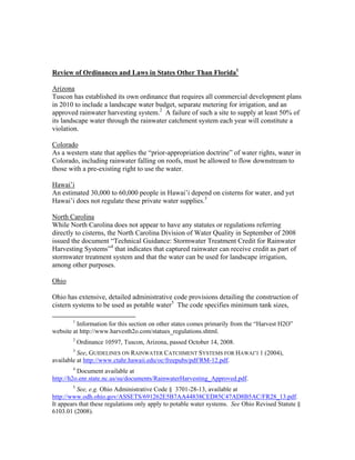 Review of Ordinances and Laws in States Other Than Florida1

Arizona
Tuscon has established its own ordinance that requires all commercial development plans
in 2010 to include a landscape water budget, separate metering for irrigation, and an
approved rainwater harvesting system.2 A failure of such a site to supply at least 50% of
its landscape water through the rainwater catchment system each year will constitute a
violation.

Colorado
As a western state that applies the “prior-appropriation doctrine” of water rights, water in
Colorado, including rainwater falling on roofs, must be allowed to flow downstream to
those with a pre-existing right to use the water.

Hawai’i
An estimated 30,000 to 60,000 people in Hawai’i depend on cisterns for water, and yet
Hawai’i does not regulate these private water supplies.3

North Carolina
While North Carolina does not appear to have any statutes or regulations referring
directly to cisterns, the North Carolina Division of Water Quality in September of 2008
issued the document “Technical Guidance: Stormwater Treatment Credit for Rainwater
Harvesting Systems”4 that indicates that captured rainwater can receive credit as part of
stormwater treatment system and that the water can be used for landscape irrigation,
among other purposes.

Ohio

Ohio has extensive, detailed administrative code provisions detailing the construction of
cistern systems to be used as potable water5 The code specifies minimum tank sizes,
                                                           
              1
         Information for this section on other states comes primarily from the “Harvest H2O”
website at http://www.harvesth2o.com/statues_regulations.shtml.
              2
                  Ordinance 10597, Tuscon, Arizona, passed October 14, 2008.
              3
          See, GUIDELINES ON RAINWATER CATCHMENT SYSTEMS FOR HAWAI‘I 1 (2004),
available at http://www.ctahr.hawaii.edu/oc/freepubs/pdf/RM-12.pdf.
              4
          Document available at
http://h2o.enr.state.nc.us/su/documents/RainwaterHarvesting_Approved.pdf.
              5
          See, e.g. Ohio Administrative Code § 3701-28-13, available at
http://www.odh.ohio.gov/ASSETS/691262E5B7AA44838CED85C47AD8B5AC/FR28_13.pdf.
It appears that these regulations only apply to potable water systems. See Ohio Revised Statute §
6103.01 (2008).
 