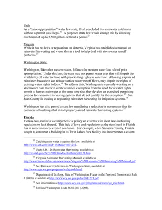 Utah
As a “prior-appropriation” water law state, Utah concluded that rainwater catchment
without a permit was illegal.13 A proposed state law would change this by allowing
catchment of up to 2,500 gallons without a permit.14

Virginia
While it has no laws or regulations on cisterns, Virginia has established a manual on
rainwater harvesting and views this as a tool to help deal with stormwater runoff
problems.15

Washington State:

Washington, like other western states, follows the western water law rule of prior
appropriation. Under this law, the state may not permit water uses that will impair the
availability of water to those with pre-existing rights to water use. Allowing capture of
rainwater, because it can reduce surface water runoff flows, may impair the rights of
existing water rights holders.16 To address this, Washington is currently working on a
stormwater rule that will create a limited exemption from the need for a water rights
permit to harvest rainwater at the same time that they develop an expedited permitting
process for rainwater harvesting systems that do not qualify for the exemption.17 San
Juan County is looking at regulating rainwater harvesting for irrigation systems.18

Washington has also passed a state law mandating a reduction in stormwater fees for
commercial buildings that install properly-sized rainwater harvesting systems.19

Florida
Florida does not have a comprehensive policy on cisterns with clear laws indicating
regulation or lack thereof. This lack of laws and regulations at the state level in Florida
has in some instances created confusion. For example, when Sarasota County, Florida
sought to construct a building in its Twin Lakes Park facility that incorporates a cistern
                                                           
              13
         Catching rain water is against the law, available at
http://www.ksl.com/?nid=148&sid=4001252.
              14
            Utah S.B. 128 Rainwater Harvesting, available at
http://le.utah.gov/%7E2009/htmdoc/sbillhtm/sb0128.htm.
              15
         Virginia Rainwater Harvesting Manual, available at
http://www.harvesth2o.com/www/www/Virginia%20Rainwater%20Harvesting%20Manual.pdf.
              16
         See Rainwater Collection in Washington State, available at
http://www.ecy.wa.gov/programs/wr/hq/rwh.html.
              17
           Department of Ecology, State of Washington, Focus on the Proposed Stormwater Rule
2 (2008), available at http://www.ecy.wa.gov/pubs/0811023.pdf.
              18
                   See information at http://www.ecy.wa.gov/programs/wr/nwro/sjc_rwc.html.
              19
                   Revised Washington Code 36.89.080 (2008).
 