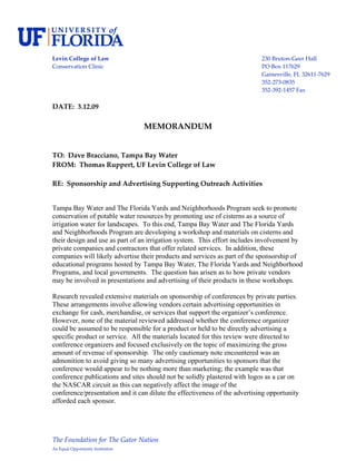  
Levin College of Law                                                        230 Bruton‐Geer Hall 
Conservation Clinic                                                         PO Box 117629 
                                                                            Gainesville, FL 32611‐7629 
                                                                            352‐273‐0835 
                                                                            352‐392‐1457 Fax 
 
DATE:  3.12.09 
 
                                    MEMORANDUM 
 
 
TO:  Dave Bracciano, Tampa Bay Water 
FROM:  Thomas Ruppert, UF Levin College of Law 
 
RE:  Sponsorship and Advertising Supporting Outreach Activities 
 

Tampa Bay Water and The Florida Yards and Neighborhoods Program seek to promote
conservation of potable water resources by promoting use of cisterns as a source of
irrigation water for landscapes. To this end, Tampa Bay Water and The Florida Yards
and Neighborhoods Program are developing a workshop and materials on cisterns and
their design and use as part of an irrigation system. This effort includes involvement by
private companies and contractors that offer related services. In addition, these
companies will likely advertise their products and services as part of the sponsorship of
educational programs hosted by Tampa Bay Water, The Florida Yards and Neighborhood
Programs, and local governments. The question has arisen as to how private vendors
may be involved in presentations and advertising of their products in these workshops.

Research revealed extensive materials on sponsorship of conferences by private parties.
These arrangements involve allowing vendors certain advertising opportunities in
exchange for cash, merchandise, or services that support the organizer’s conference.
However, none of the material reviewed addressed whether the conference organizer
could be assumed to be responsible for a product or held to be directly advertising a
specific product or service. All the materials located for this review were directed to
conference organizers and focused exclusively on the topic of maximizing the gross
amount of revenue of sponsorship. The only cautionary note encountered was an
admonition to avoid giving so many advertising opportunities to sponsors that the
conference would appear to be nothing more than marketing; the example was that
conference publications and sites should not be solidly plastered with logos as a car on
the NASCAR circuit as this can negatively affect the image of the
conference/presentation and it can dilute the effectiveness of the advertising opportunity
afforded each sponsor.




The Foundation for The Gator Nation 
An Equal Opportunity Institution 
 