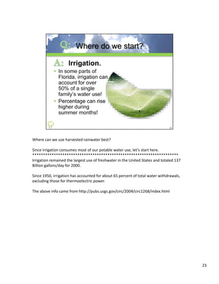 Where can we use harvested rainwater best?

Since irrigation consumes most of our potable water use, let’s start here.
********************************************************************
Irrigation remained the largest use of freshwater in the United States and totaled 137 
Irrigation remained the largest use of freshwater in the United States and totaled 137
Billion gallons/day for 2000. 

Since 1950, irrigation has accounted for about 65 percent of total water withdrawals, 
excluding those for thermoelectric power.

The above info came from http://pubs.usgs.gov/circ/2004/circ1268/index.html




                                                                                          23
 