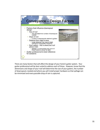There are many factors that will affect the design of your home’s gutter system.  Your 
gutter professional will be best suited to address each of these.  However, know that the 
dimensions and shape of your roof will determine the size of your gutters, the number 
of downspouts needed and where you will install proper hardware so that spillage can 
be minimized and every possible drop of rain is captured.
be minimized and every possible drop of rain is captured




                                                                                             35
 