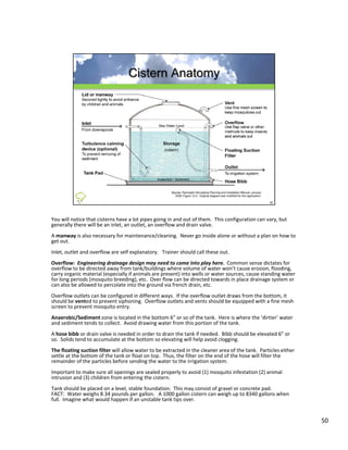 You will notice that cisterns have a lot pipes going in and out of them.  This configuration can vary, but 
generally there will be an inlet, an outlet, an overflow and drain valve.  
A manway is also necessary for maintenance/cleaning.  Never go inside alone or without a plan on how to 
get out.
Inlet, outlet and overflow are self explanatory.   Trainer should call these out.
Inlet, outlet and overflow are self explanatory. Trainer should call these out.
Overflow: Engineering drainage design may need to come into play here.  Common sense dictates for 
overflow to be directed away from tank/buildings where volume of water won’t cause erosion, flooding, 
carry organic material (especially if animals are present) into wells or water sources, cause standing water 
for long periods (mosquito breeding), etc.  Over flow can be directed towards in place drainage system or 
can also be allowed to percolate into the ground via french drain, etc.
Overflow outlets can be configured in different ways.  If the overflow outlet draws from the bottom, it 
should be vented to prevent siphoning.  Overflow outlets and vents should be equipped with a fine mesh 
screen to prevent mosquito entry.
Anaerobic/Sediment zone is located in the bottom 6” or so of the tank.  Here is where the ‘dirtier’ water 
and sediment tends to collect.  Avoid drawing water from this portion of the tank.
A hose bibb or drain valve is needed in order to drain the tank if needed.  Bibb should be elevated 6” or 
so.  Solids tend to accumulate at the bottom so elevating will help avoid clogging.
The floating suction filter will allow water to be extracted in the cleaner area of the tank.  Particles either 
settle at the bottom of the tank or float on top.  Thus, the filter on the end of the hose will filter the 
remainder of the particles before sending the water to the irrigation system.
Important to make sure all openings are sealed properly to avoid (1) mosquito infestation (2) animal 
intrusion and (3) children from entering the cistern.
Tank should be placed on a level, stable foundation.  This may consist of gravel or concrete pad.  
FACT: Water weighs 8.34 pounds per gallon.   A 1000 gallon cistern can weigh up to 8340 gallons when 
full.  Imagine what would happen if an unstable tank tips over.


                                                                                                                   50
 