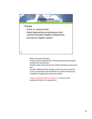 What a pressure tank does:
Protects and prolongs the life of the pump by preventing rapid 
cycling of the pump motor
Provides water under pressure for delivery between pump cycles; 
and 
and
Provides additional water storage under pressure to assist the 
pump in meeting the total demands of a system if the pump is 
incapable of supplying the required capacity. 

Pump sizing is best left to the experts. It is best to seek 
professional help in this department.




                                                                   53
 