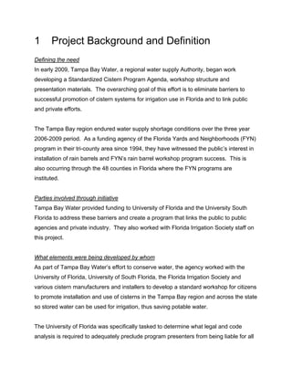 1      Project Background and Definition
Defining the need
In early 2009, Tampa Bay Water, a regional water supply Authority, began work
developing a Standardized Cistern Program Agenda, workshop structure and
presentation materials. The overarching goal of this effort is to eliminate barriers to
successful promotion of cistern systems for irrigation use in Florida and to link public
and private efforts.


The Tampa Bay region endured water supply shortage conditions over the three year
2006-2009 period. As a funding agency of the Florida Yards and Neighborhoods (FYN)
program in their tri-county area since 1994, they have witnessed the public’s interest in
installation of rain barrels and FYN’s rain barrel workshop program success. This is
also occurring through the 48 counties in Florida where the FYN programs are
instituted.


Parties involved through initiative
Tampa Bay Water provided funding to University of Florida and the University South
Florida to address these barriers and create a program that links the public to public
agencies and private industry. They also worked with Florida Irrigation Society staff on
this project.


What elements were being developed by whom
As part of Tampa Bay Water’s effort to conserve water, the agency worked with the
University of Florida, University of South Florida, the Florida Irrigation Society and
various cistern manufacturers and installers to develop a standard workshop for citizens
to promote installation and use of cisterns in the Tampa Bay region and across the state
so stored water can be used for irrigation, thus saving potable water.


The University of Florida was specifically tasked to determine what legal and code
analysis is required to adequately preclude program presenters from being liable for all
 
 
 