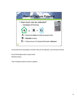 To calculate how many gallons of water that can be collected,  use this basic formula:


Area of Roof (generally in square feet)
Rainfall (inches)
Rainfall (inches)


Then multiply to obtain amount in gallons.




                                                                                         6
 