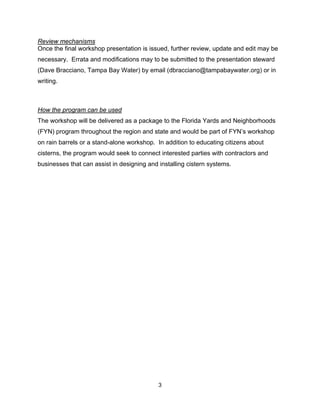 Review mechanisms
Once the final workshop presentation is issued, further review, update and edit may be
necessary. Errata and modifications may to be submitted to the presentation steward
(Dave Bracciano, Tampa Bay Water) by email (dbracciano@tampabaywater.org) or in
writing.



How the program can be used
The workshop will be delivered as a package to the Florida Yards and Neighborhoods
(FYN) program throughout the region and state and would be part of FYN’s workshop
on rain barrels or a stand-alone workshop. In addition to educating citizens about
cisterns, the program would seek to connect interested parties with contractors and
businesses that can assist in designing and installing cistern systems.




                                            3
 
 