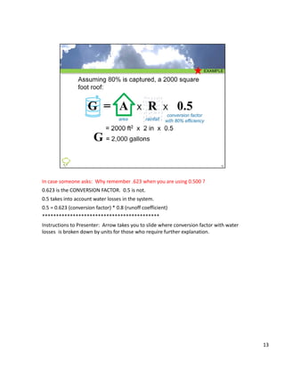 In case someone asks:  Why remember .623 when you are using 0.500 ?  
0.623 is the CONVERSION FACTOR.  0.5 is not. 
0.5 takes into account water losses in the system.  
0.5 = 0.623 (conversion factor)  0 8 (runoff coefficient)
0 5 = 0 623 (conversion factor) * 0.8 (runoff coefficient)
******************************************
Instructions to Presenter:  Arrow takes you to slide where conversion factor with water 
losses  is broken down by units for those who require further explanation.




                                                                                           13
 