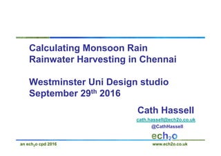 an ech2o cpd 2016 www.ech2o.co.uk
Calculating Monsoon Rain
Rainwater Harvesting in Chennai
Westminster Uni Design studio
September 29th 2016
Cath Hassell
cath.hassell@ech2o.co.uk
@CathHassell
 