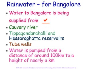 Rainwater – for Bangalore
Water to Bangalore is being
supplied from
Cauvery river
Tippagondanahalli and
Hessaraghatta reservoirs
Tube wells
Water is pumped from a
distance of around 100km to a
height of nearly a km
   RWH Cell, Karnataka State Council for Science and Technology, Indian Institute of Science, Bangalore-12
 