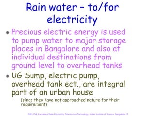 Rain water – to/for
        electricity
Precious electric energy is used
to pump water to major storage
places in Bangalore and also at
individual destinations from
ground level to overhead tanks
UG Sump, electric pump,
overhead tank ect., are integral
part of an urban house
  (since they have not approached nature for their
  requirement)

     RWH Cell, Karnataka State Council for Science and Technology, Indian Institute of Science, Bangalore-12
 