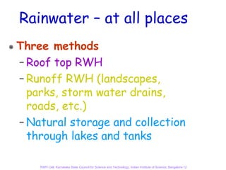 Rainwater – at all places
Three methods
– Roof top RWH
– Runoff RWH (landscapes,
  parks, storm water drains,
  roads, etc.)
– Natural storage and collection
  through lakes and tanks

    RWH Cell, Karnataka State Council for Science and Technology, Indian Institute of Science, Bangalore-12
 