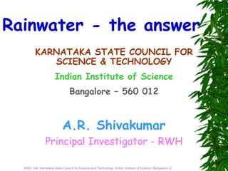 Rainwater - the answer
         KARNATAKA STATE COUNCIL FOR
            SCIENCE & TECHNOLOGY
                       Indian Institute of Science
                                 Bangalore – 560 012


                            A.R. Shivakumar
                Principal Investigator - RWH

  RWH Cell, Karnataka State Council for Science and Technology, Indian Institute of Science, Bangalore-12
 