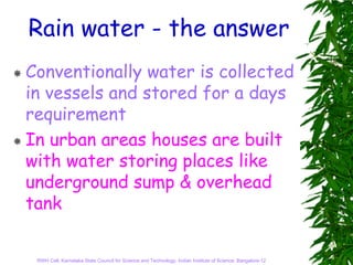 Rain water - the answer
Conventionally water is collected
in vessels and stored for a days
requirement
In urban areas houses are built
with water storing places like
underground sump & overhead
tank


 RWH Cell, Karnataka State Council for Science and Technology, Indian Institute of Science, Bangalore-12
 