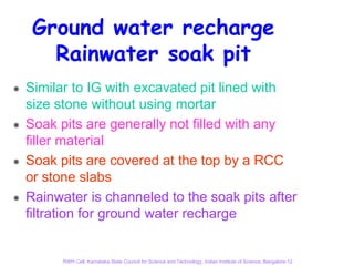 Ground water recharge
   Rainwater soak pit
Similar to IG with excavated pit lined with
size stone without using mortar
Soak pits are generally not filled with any
filler material
Soak pits are covered at the top by a RCC
or stone slabs
Rainwater is channeled to the soak pits after
filtration for ground water recharge


      RWH Cell, Karnataka State Council for Science and Technology, Indian Institute of Science, Bangalore-12
 