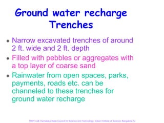 Ground water recharge
      Trenches
Narrow excavated trenches of around
2 ft. wide and 2 ft. depth
Filled with pebbles or aggregates with
a top layer of coarse sand
Rainwater from open spaces, parks,
payments, roads etc. can be
channeled to these trenches for
ground water recharge

     RWH Cell, Karnataka State Council for Science and Technology, Indian Institute of Science, Bangalore-12
 