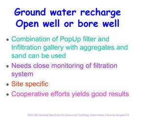 Ground water recharge
Open well or bore well
Combination of PopUp filter and
Infiltration gallery with aggregates and
sand can be used
Needs close monitoring of filtration
system
Site specific
Cooperative efforts yields good results

     RWH Cell, Karnataka State Council for Science and Technology, Indian Institute of Science, Bangalore-12
 