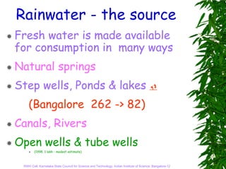 Rainwater - the source
Fresh water is made available
for consumption in many ways
Natural springs
Step wells, Ponds & lakes
    (Bangalore 262 -> 82)
Canals, Rivers
Open wells & tube wells
        (1998, 1 lakh - modest estimate)



 RWH Cell, Karnataka State Council for Science and Technology, Indian Institute of Science, Bangalore-12
 