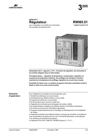 Landis & Staefa CM2N3205F 18 Octobre 1996 1/16
3205
AEROGYR™
Régulateur
pour la régulation, le contrôle et la commande
des centrales de traitement d'air
RWI65.01
Logiciel version 2.0
Alimentation 24 V~, signaux 0...10 V−. Fonctions de régulation, de commande et
de contrôle intégrées dans le même boîtier.
Principales tâches : régulation de température, compensation, régulation en
cascade de la température ambiante / de soufflage avec limitation minimale /
maximale de la température de soufflage, régulation du circuit d’eau chaude.
Possibilité de liaison avec un système de gestion technique centralisée Landis &
Staefa à l’aide d’une carte communication.
Pour installations de ventilation et de climatisation avec :
• réchauffeurs électriques ou à eau chaude,
• refroidissement par détente directe ou à eau froide.
Cet appareil est utilisé pour la commande :
• de servomoteurs pour vannes et volets d’air,
• d’appareils de commande pour échangeurs de chaleur rotatifs,
• de programmateurs à étages pour batteries froides et réchauffeurs électriques,
• de vannes de courant pour réchauffeurs électriques,
• d’organes d’asservissement pour le chauffage, le refroidissement et la récupération
de chaleur,
• d’appareils auxiliaires pour batteries froides ou pompes de circulation et ventilateurs,
• de convertisseurs de signaux tout ou rien / trois points électriques / pneumatiques,
• de doubleurs et d’inverseurs de signaux,
• d’appareils POLYGYR, UNIGYR, VISONIK (signaux 0...10 V−).
Domaines
d’application
 