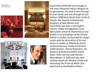 David Hicks (1929-98) has emerged as the most influential interior designer of his generation. His style, known through his own books and now through his son Ashley's 2009 book David Hicks: A Life of Design, has inspired contemporary designers of both fashion and home.Hicks was born in the English country village of Coggeshall, Essex. After public school at Charterhouse and studies in art and design at the Central School in London, he launched his design career with the decoration of his own house in London in 1954.Early clients mixed aristocracy, media and fashion (Vidal Sassoon, Helena Rubinstein, the Duchess of Rutland and Mrs Condé Nast). Hicks married Lady Pamela Mountbatten in 1960 and was soon making carpets for Windsor Castle and decorating the Prince of Wales' first apartment at Buckingham Palace. Ryan Watkins  ID270 Spring ‘10 