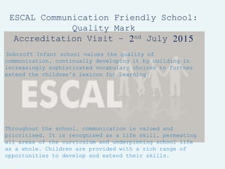 ESCAL Communication Friendly School:
Quality Mark
Accreditation Visit – 2nd July 2015
Dobcroft Infant school values the quality of
communication, continually developing it by building in
increasingly sophisticated vocabulary choices to further
extend the children’s lexicon for learning.
Throughout the school, communication is valued and
prioritised. It is recognised as a life skill, permeating
all areas of the curriculum and underpinning school life
as a whole. Children are provided with a rich range of
opportunities to develop and extend their skills.
 