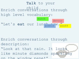 Enrich conversations through
high level vocabulary:
“Let’s eat our lunch now.”
Enrich conversations through
description:
“Look at that rain. It looks
like minute diamonds sparkling
Talk to your
child
munch
gobble scoff
devour
 