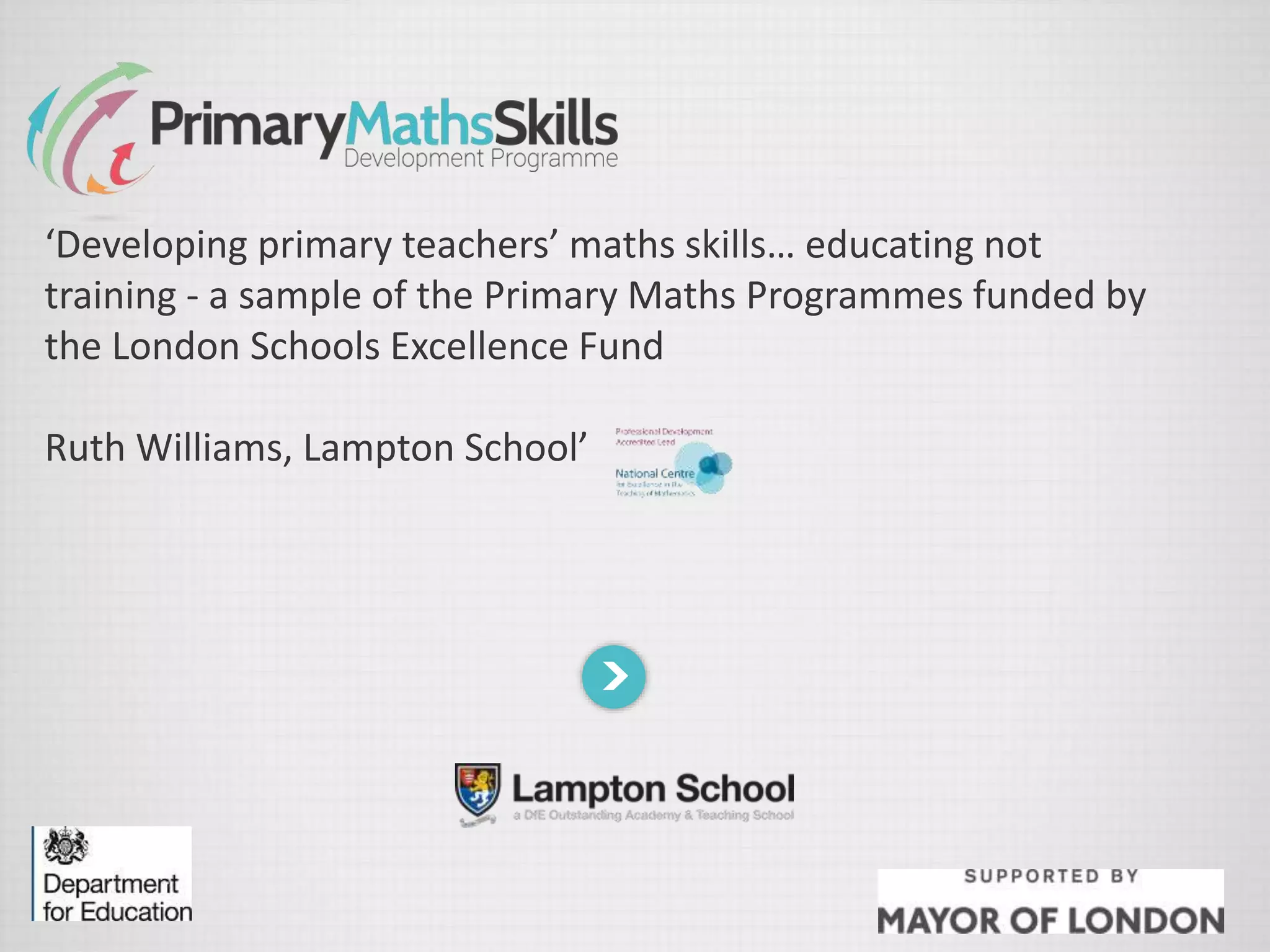 ‘Developing primary teachers’ maths skills… educating not
training - a sample of the Primary Maths Programmes funded by
the London Schools Excellence Fund
Ruth Williams, Lampton School’
 