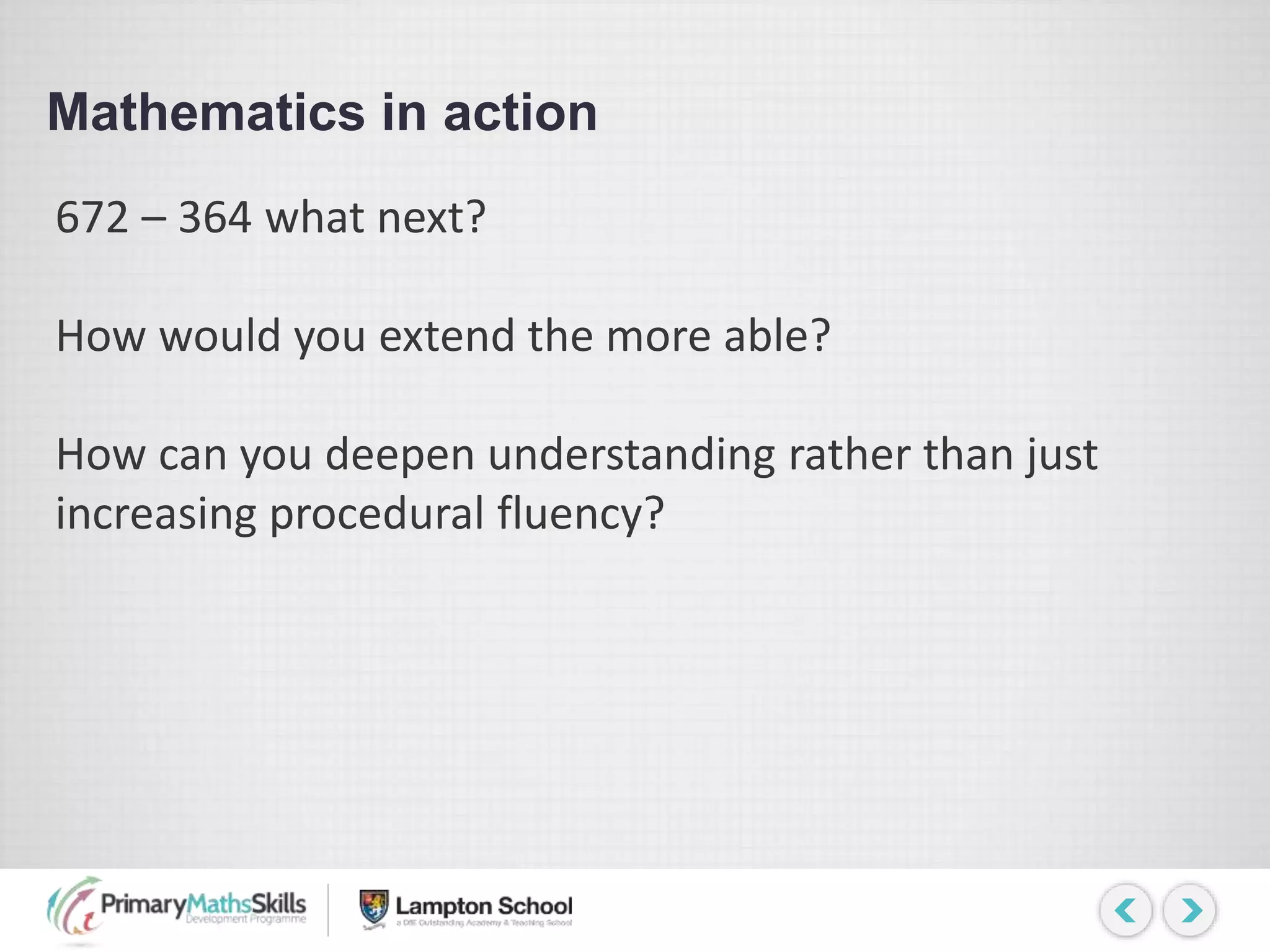Mathematics in action
672 – 364 what next?
How would you extend the more able?
How can you deepen understanding rather than just
increasing procedural fluency?
 