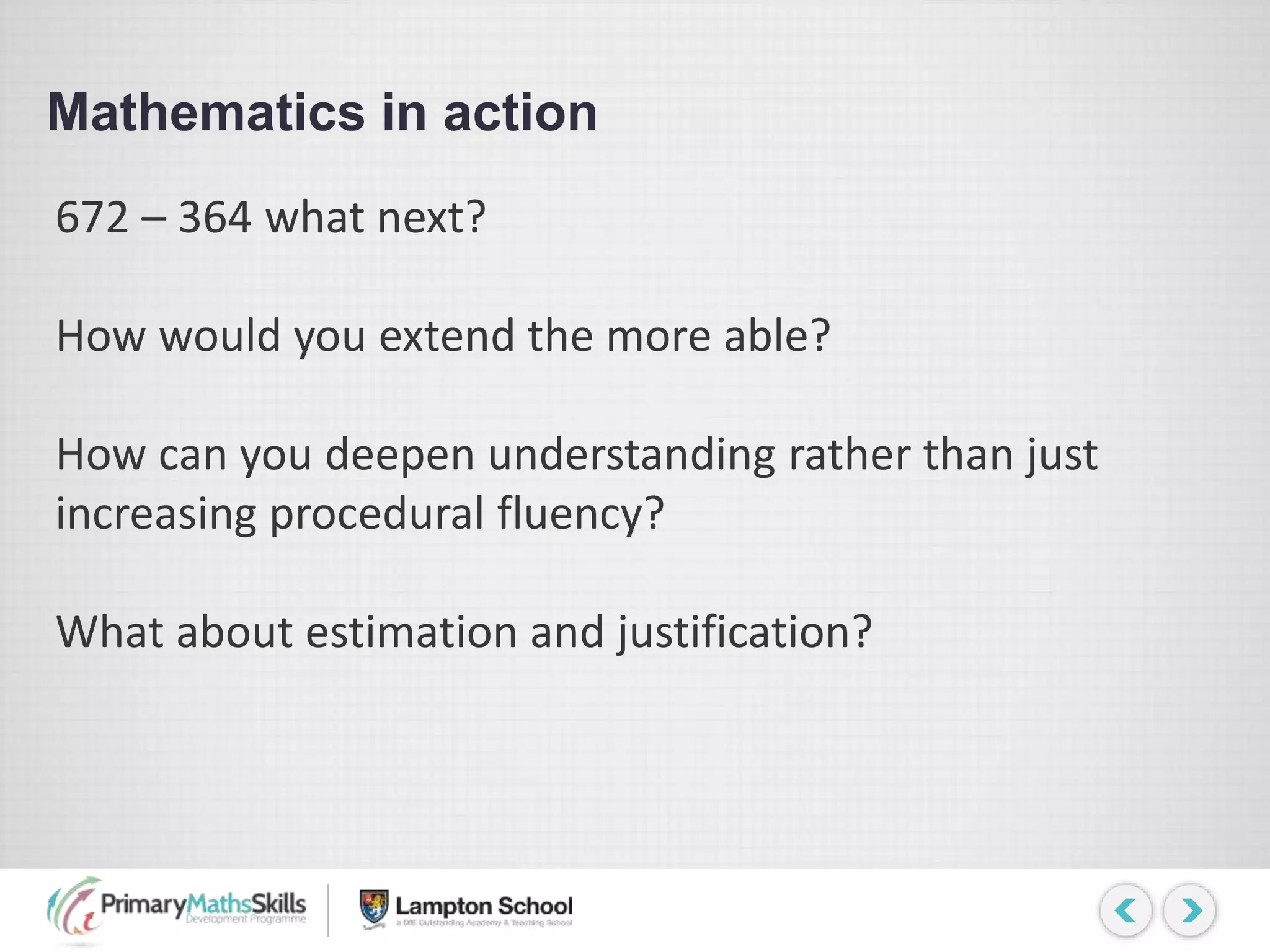 Mathematics in action
672 – 364 what next?
How would you extend the more able?
How can you deepen understanding rather than just
increasing procedural fluency?
What about estimation and justification?
 