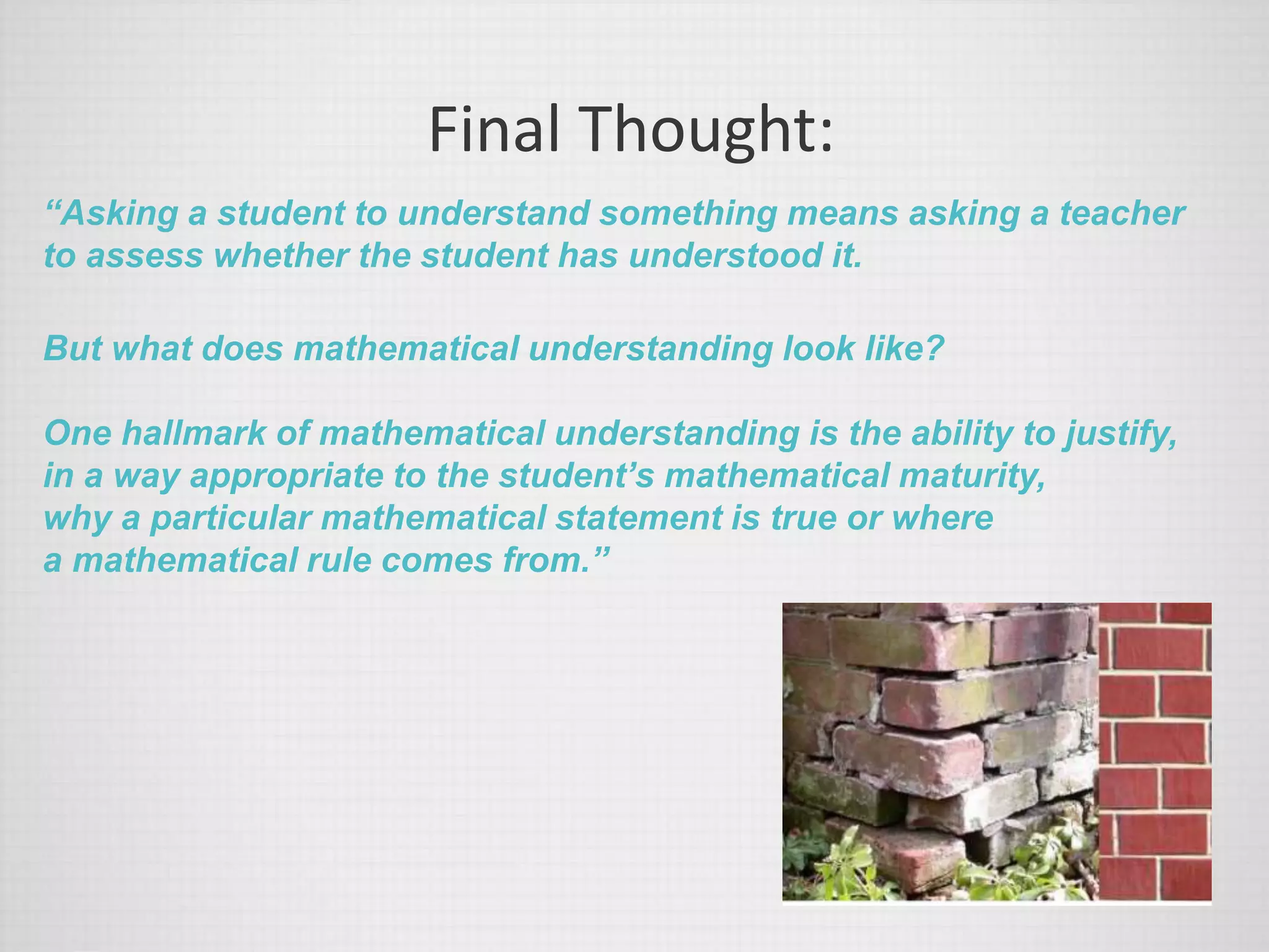 Final Thought:
“Asking a student to understand something means asking a teacher
to assess whether the student has understood it.
But what does mathematical understanding look like?
One hallmark of mathematical understanding is the ability to justify,
in a way appropriate to the student’s mathematical maturity,
why a particular mathematical statement is true or where
a mathematical rule comes from.”
 