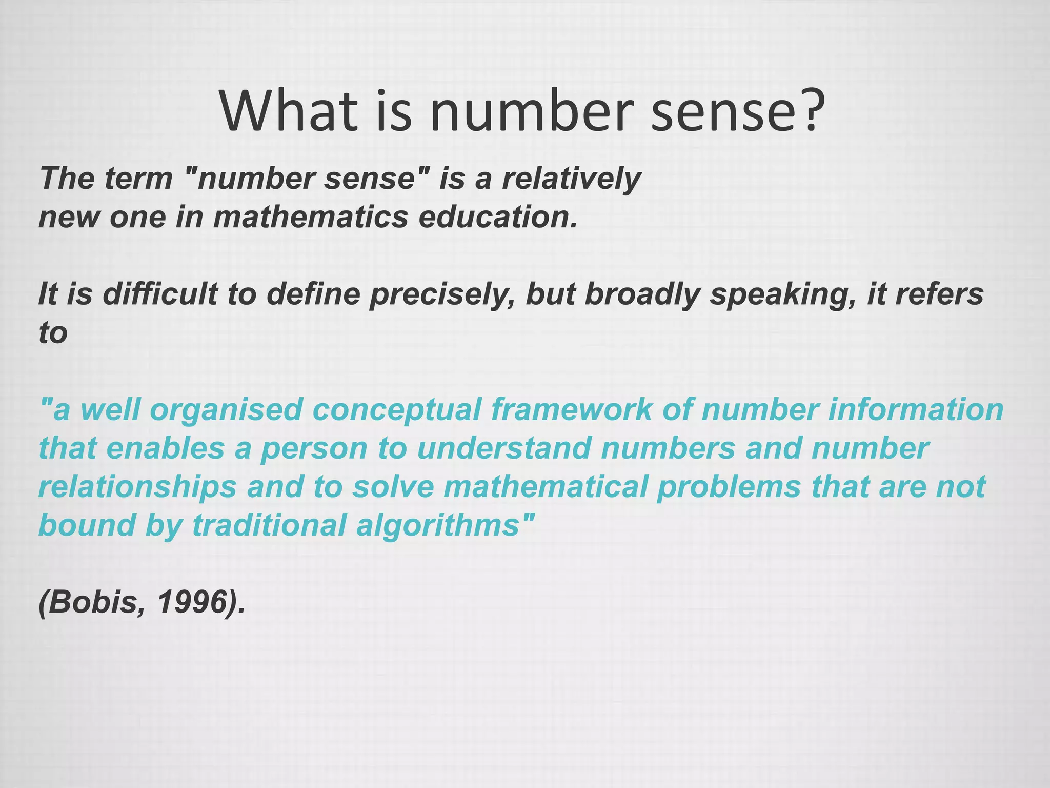 What is number sense?
The term "number sense" is a relatively
new one in mathematics education.
It is difficult to define precisely, but broadly speaking, it refers
to
"a well organised conceptual framework of number information
that enables a person to understand numbers and number
relationships and to solve mathematical problems that are not
bound by traditional algorithms"
(Bobis, 1996).
 