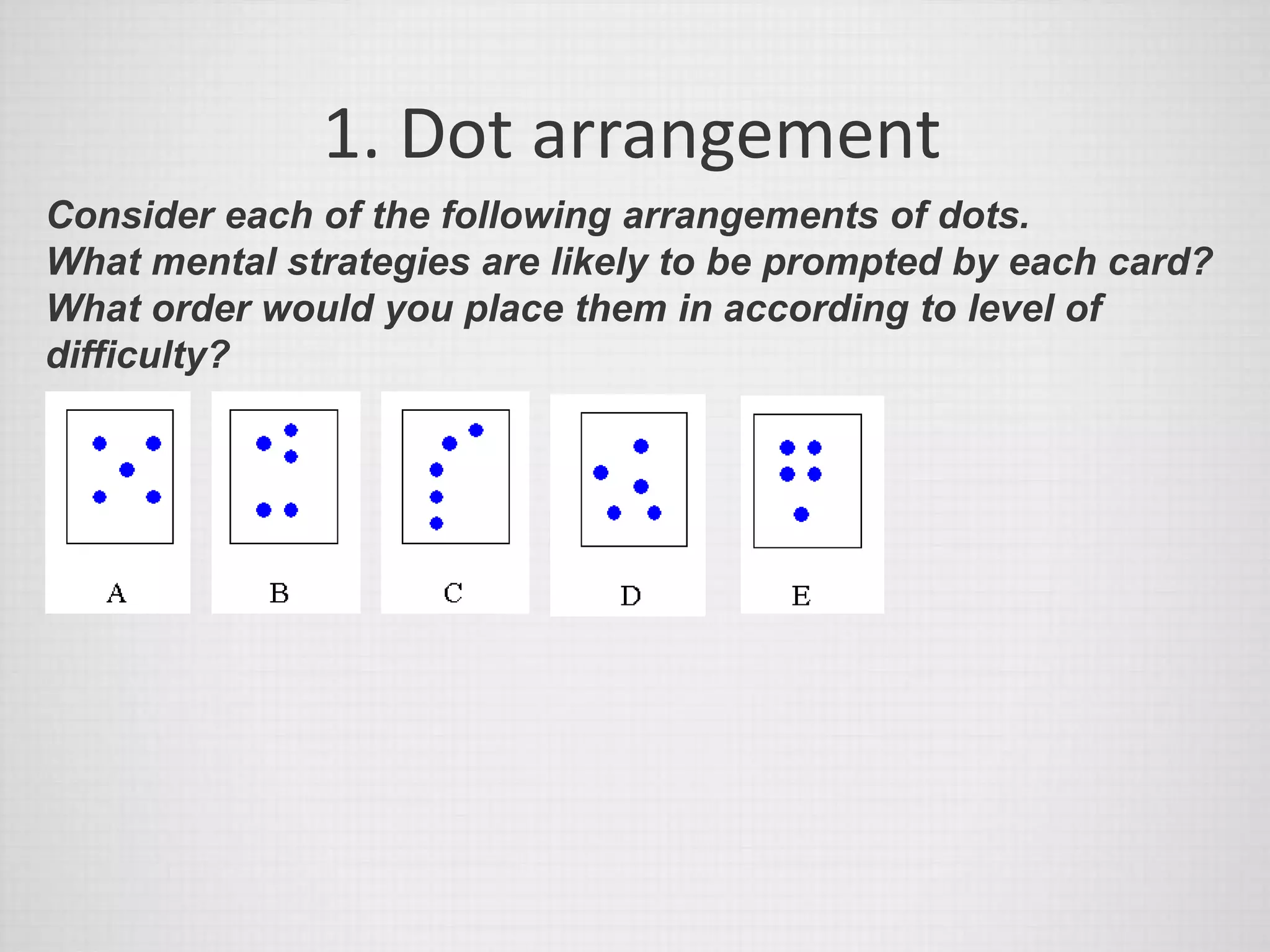 1. Dot arrangement
Consider each of the following arrangements of dots.
What mental strategies are likely to be prompted by each card?
What order would you place them in according to level of
difficulty?
 