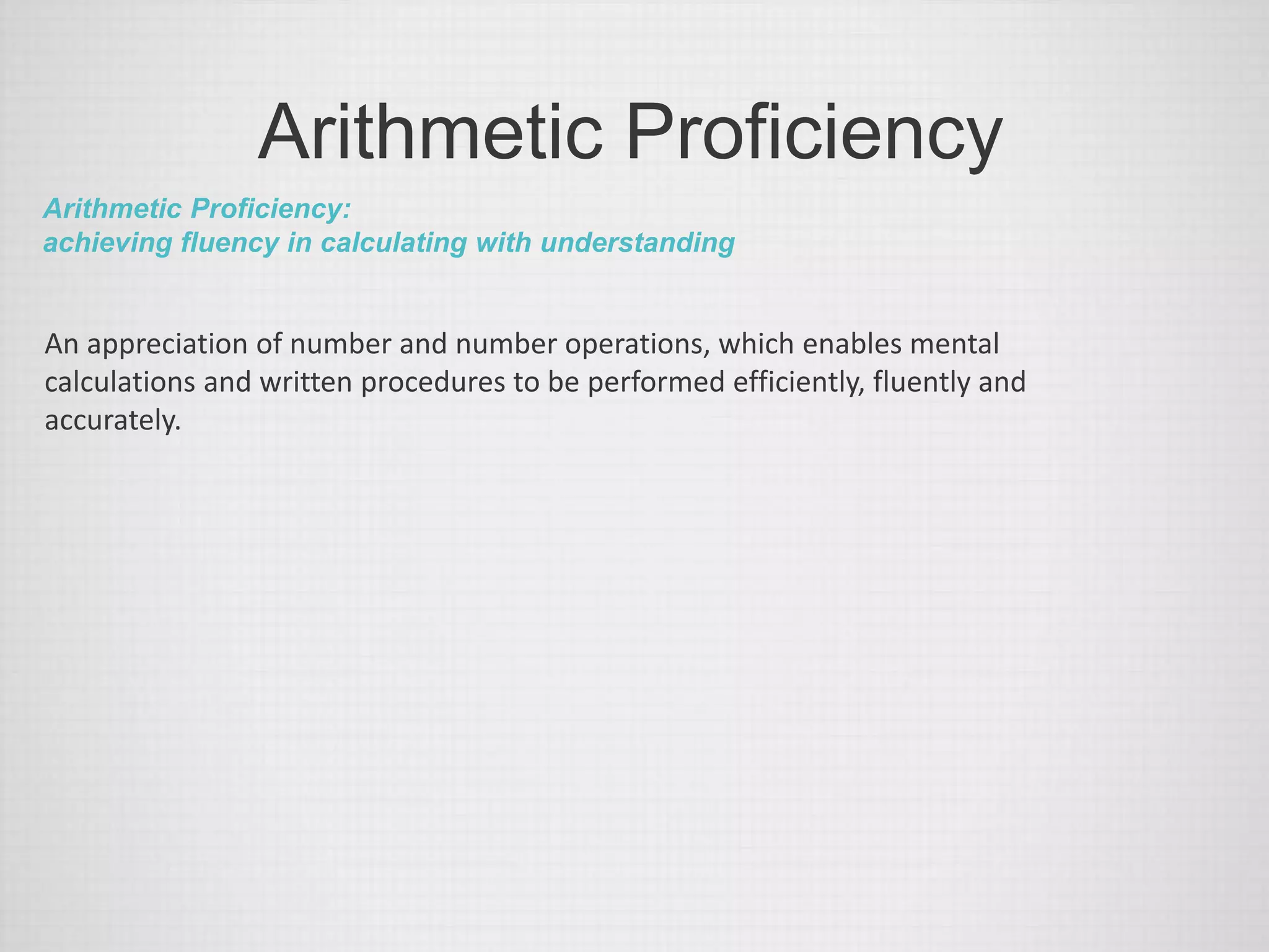 Arithmetic Proficiency
Arithmetic Proficiency:
achieving fluency in calculating with understanding
An appreciation of number and number operations, which enables mental
calculations and written procedures to be performed efficiently, fluently and
accurately.
 