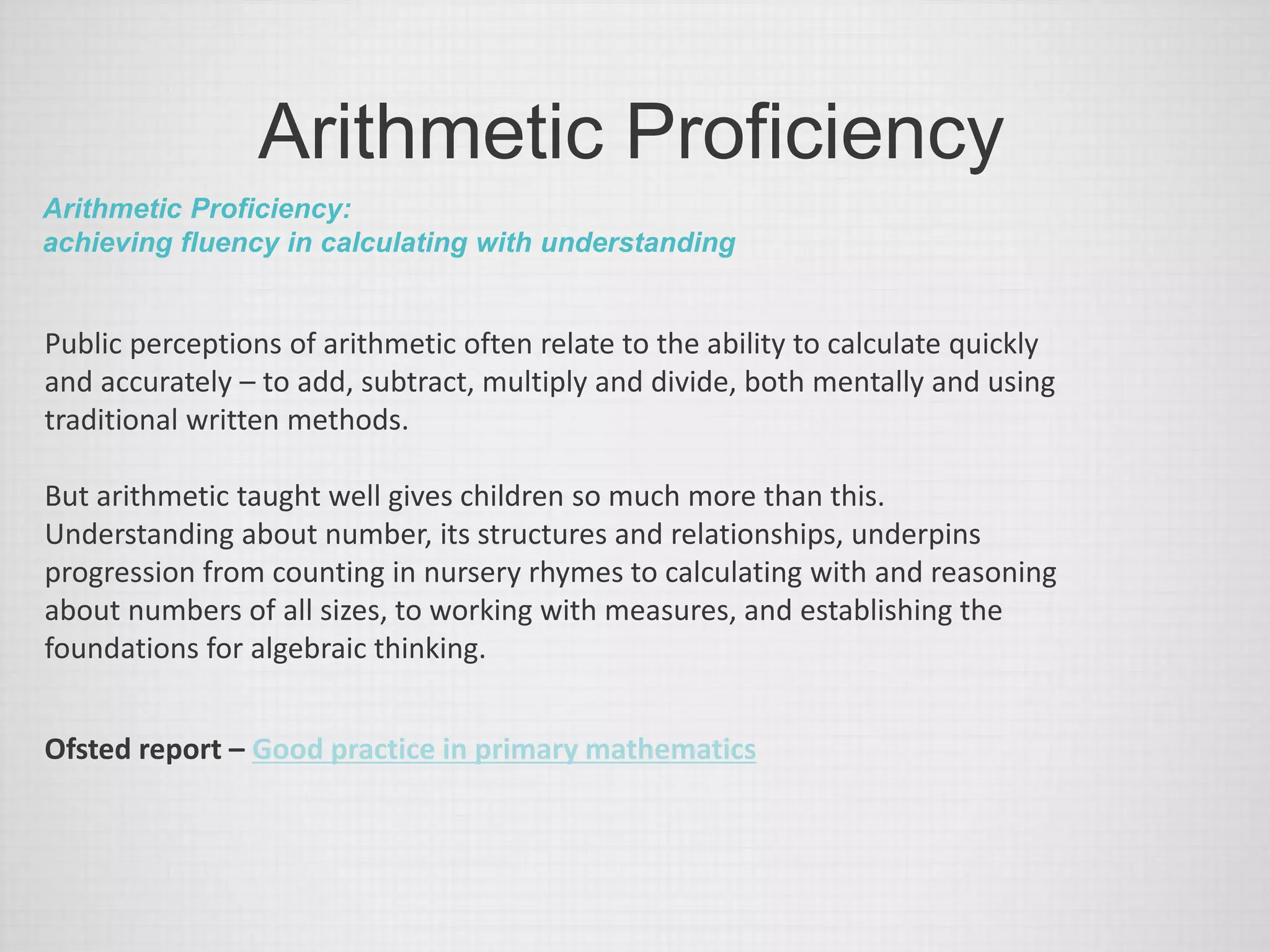 Arithmetic Proficiency
Arithmetic Proficiency:
achieving fluency in calculating with understanding
Public perceptions of arithmetic often relate to the ability to calculate quickly
and accurately – to add, subtract, multiply and divide, both mentally and using
traditional written methods.
But arithmetic taught well gives children so much more than this.
Understanding about number, its structures and relationships, underpins
progression from counting in nursery rhymes to calculating with and reasoning
about numbers of all sizes, to working with measures, and establishing the
foundations for algebraic thinking.
Ofsted report – Good practice in primary mathematics
 