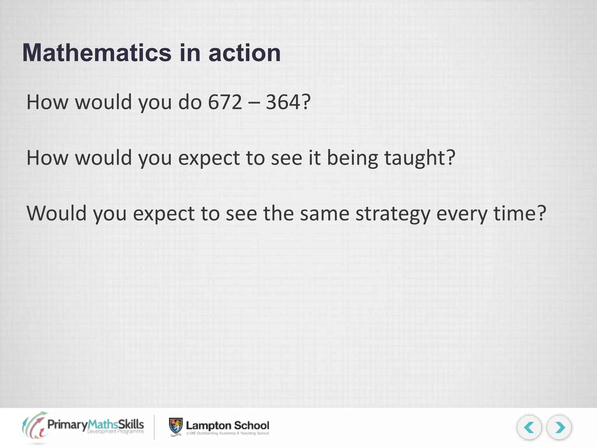 Mathematics in action
How would you do 672 – 364?
How would you expect to see it being taught?
Would you expect to see the same strategy every time?
 