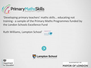 ‘Developing primary teachers’ maths skills… educating not
training - a sample of the Primary Maths Programmes funded by
the London Schools Excellence Fund
Ruth Williams, Lampton School’
 