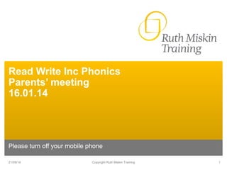 Read Write Inc Phonics 
Parents’ meeting 
16.01.14 
Please turn off your mobile phone 
21/09/14 Copyright Ruth Miskin Training 1 
 