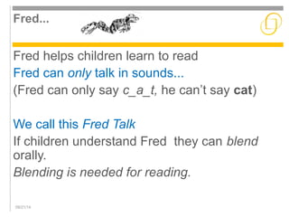 Fred... 
Fred helps children learn to read 
Fred can only talk in sounds... 
(Fred can only say c_a_t, he can’t say cat) 
We call this Fred Talk 
If children understand Fred they can blend 
orally. 
Blending is needed for reading. 
09/21/14 
 