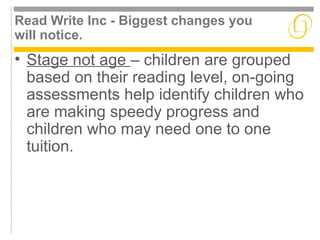 Read Write Inc - Biggest changes you 
will notice. 
• Stage not age – children are grouped 
based on their reading level, on-going 
assessments help identify children who 
are making speedy progress and 
children who may need one to one 
tuition. 
 