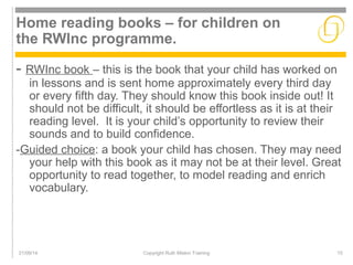 Home reading books – for children on 
the RWInc programme. 
- RWInc book – this is the book that your child has worked on 
in lessons and is sent home approximately every third day 
or every fifth day. They should know this book inside out! It 
should not be difficult, it should be effortless as it is at their 
reading level. It is your child’s opportunity to review their 
sounds and to build confidence. 
-Guided choice: a book your child has chosen. They may need 
your help with this book as it may not be at their level. Great 
opportunity to read together, to model reading and enrich 
vocabulary. 
21/09/14 Copyright Ruth Miskin Training 15 
 