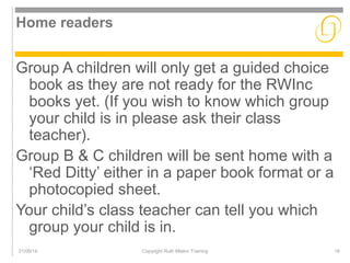 Home readers 
Group A children will only get a guided choice 
book as they are not ready for the RWInc 
books yet. (If you wish to know which group 
your child is in please ask their class 
teacher). 
Group B & C children will be sent home with a 
‘Red Ditty’ either in a paper book format or a 
photocopied sheet. 
Your child’s class teacher can tell you which 
group your child is in. 
21/09/14 Copyright Ruth Miskin Training 16 
 