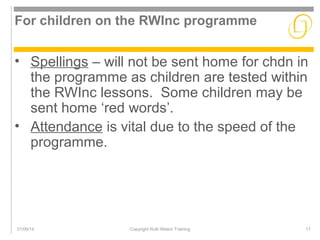 For children on the RWInc programme 
• Spellings – will not be sent home for chdn in 
the programme as children are tested within 
the RWInc lessons. Some children may be 
sent home ‘red words’. 
• Attendance is vital due to the speed of the 
programme. 
21/09/14 Copyright Ruth Miskin Training 17 
 