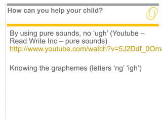 How can you help your child? 
By using pure sounds, no ‘ugh’ (Youtube – 
Read Write Inc – pure sounds) 
http://www.youtube.com/watch?v=5J2Ddf_0Om8 
Knowing the graphemes (letters ‘ng’ ‘igh’) 
 