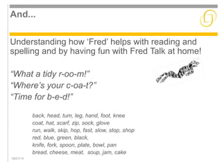 And... 
Understanding how ‘Fred’ helps with reading and 
spelling and by having fun with Fred Talk at home! 
“What a tidy r-oo-m!” 
“Where’s your c-oa-t?” 
“Time for b-e-d!” 
back, head, tum, leg, hand, foot, knee 
coat, hat, scarf, zip, sock, glove 
run, walk, skip, hop, fast, slow, stop, shop 
red, blue, green, black, 
knife, fork, spoon, plate, bowl, pan 
bread, cheese, meat, soup, jam, cake 
09/21/14 
 