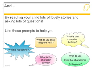 And... 
By reading your child lots of lovely stories and 
asking lots of questions! 
Use these prompts to help you: 
09/21/14 
What is that 
character 
thinking? 
What is the 
character 
saying? 
What do you 
think that character is 
feeling now? 
What is happening? 
What do you think 
happens next? 
 